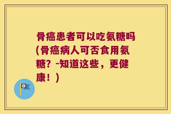 骨癌患者可以吃氨糖吗(骨癌病人可否食用氨糖?-知道这些,更健康!)
