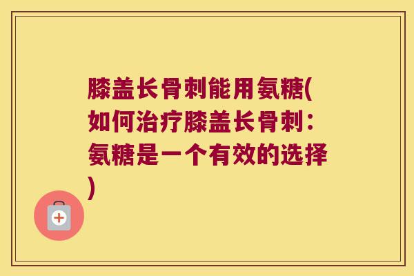 膝盖长骨刺能用氨糖(如何治疗膝盖长骨刺:氨糖是一个有效的选择)