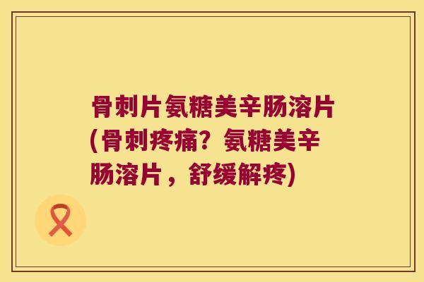 骨刺片氨糖美辛肠溶片(骨刺疼痛?氨糖美辛肠溶片,舒缓解疼)