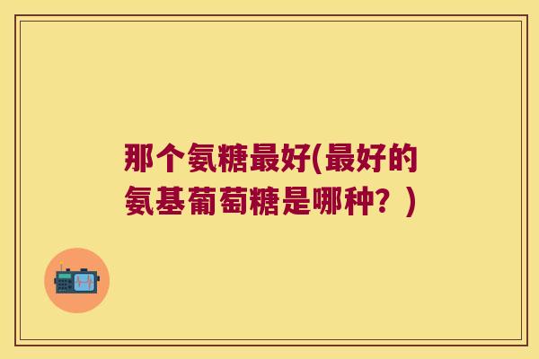 那个氨糖好(好的氨基葡萄糖是哪种?) 那个氨糖好(好的氨基葡萄糖是哪种?)