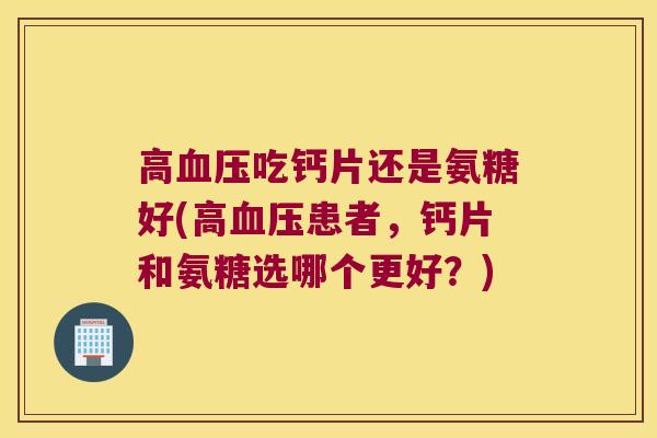 高血压吃钙片还是氨糖好(高血压患者,钙片和氨糖选哪个更好?)