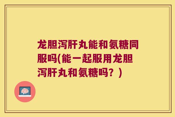 龙胆泻肝丸能和氨糖同服吗(能一起服用龙胆泻肝丸和氨糖吗?)