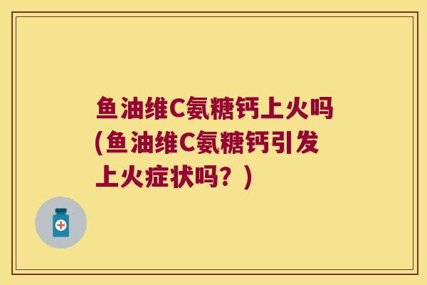 鱼油维C氨糖钙上火吗(鱼油维C氨糖钙引发上火症状吗?)