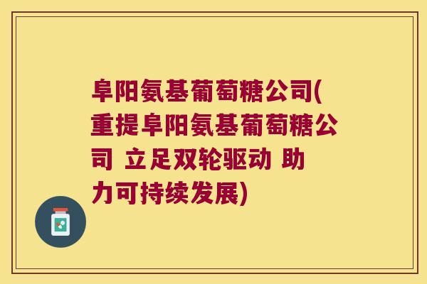 阜阳氨基葡萄糖公司(重提阜阳氨基葡萄糖公司 立足双轮驱动 助力可持续发展)