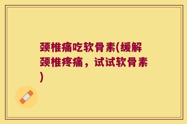 颈椎痛吃软骨素(缓解颈椎疼痛,试试软骨素)
