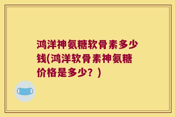 鸿洋神氨糖软骨素多少钱(鸿洋软骨素神氨糖价格是多少?) 鸿洋神氨糖软骨素多少钱(鸿洋软骨素神氨糖价格是多少?)