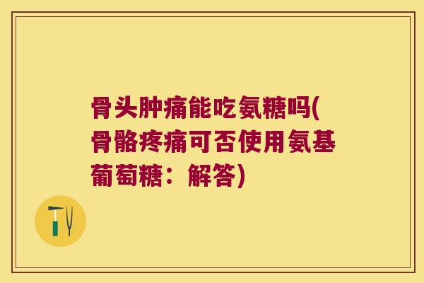 骨头肿痛能吃氨糖吗(骨骼疼痛可否使用氨基葡萄糖:解答)