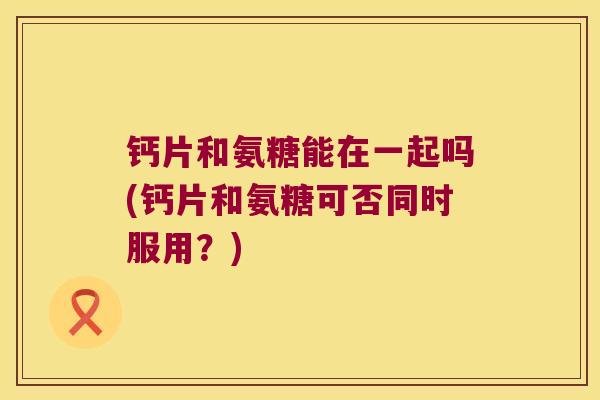 钙片和氨糖能在一起吗(钙片和氨糖可否同时服用?)