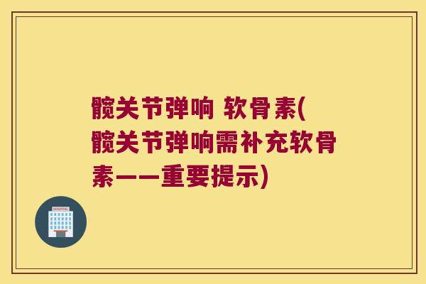 髋关节弹响 软骨素(髋关节弹响需补充软骨素——重要提示)