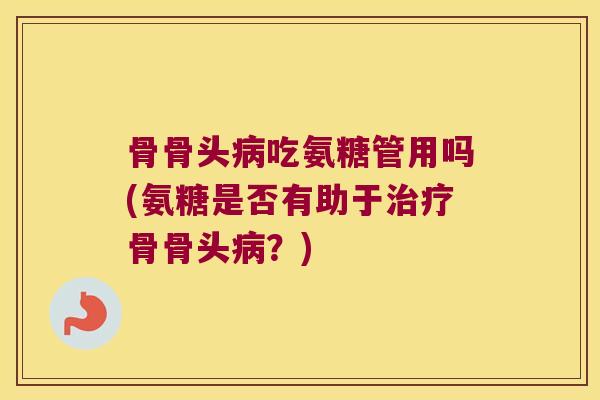 骨骨头病吃氨糖管用吗(氨糖是否有助于治疗骨骨头病?)