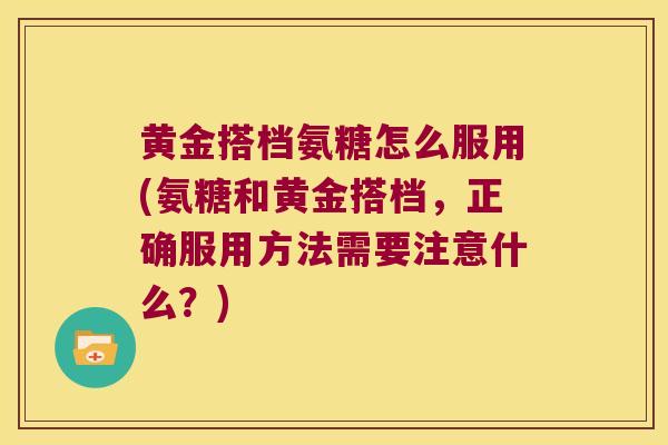 黄金搭档氨糖怎么服用(氨糖和黄金搭档,正确服用方法需要注意什么?)