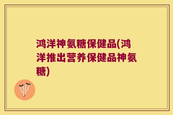 鸿洋神氨糖保健品(鸿洋推出营养保健品神氨糖)