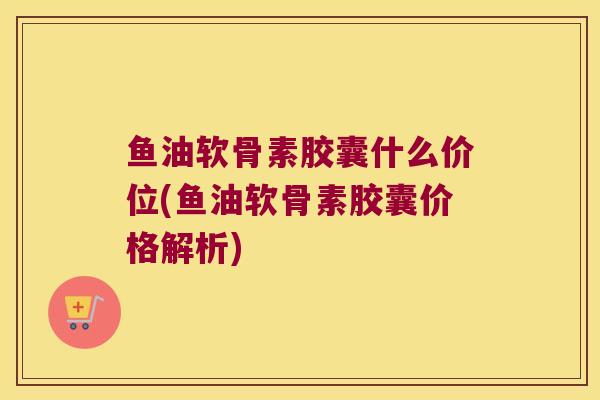 鱼油软骨素胶囊什么价位(鱼油软骨素胶囊价格解析)
