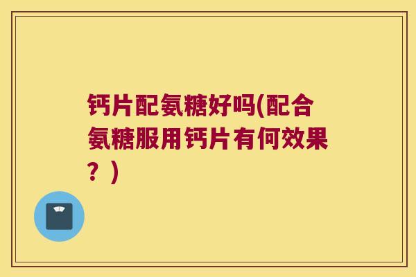 钙片配氨糖好吗(配合氨糖服用钙片有何效果?)