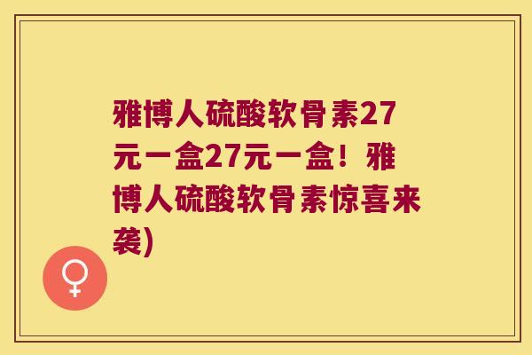 雅博人硫酸软骨素27元一盒27元一盒!雅博人硫酸软骨素惊喜来袭)