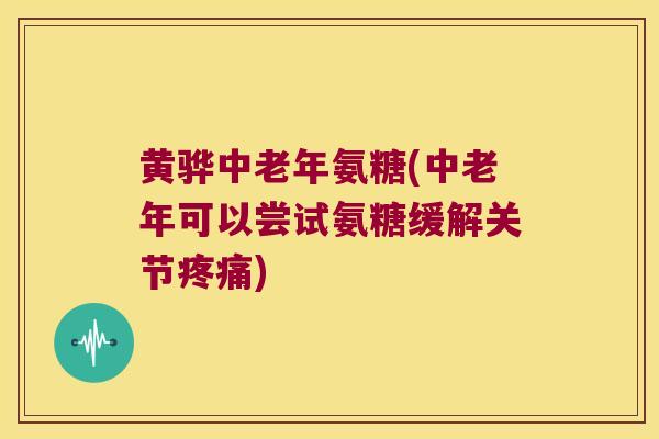 黄骅中老年氨糖(中老年可以尝试氨糖缓解关节疼痛)