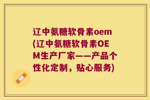 辽中氨糖软骨素oem(辽中氨糖软骨素OEM生产厂家——产品个性化定制,贴心服务)