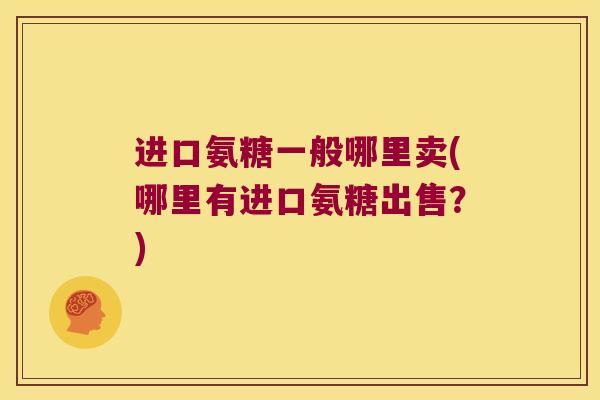进口氨糖一般哪里卖(哪里有进口氨糖出售?) 进口氨糖一般哪里卖(哪里有进口氨糖出售?)