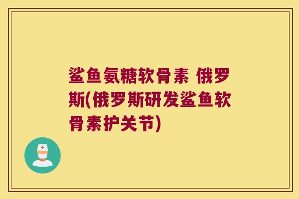 鲨鱼氨糖软骨素 俄罗斯(俄罗斯研发鲨鱼软骨素护关节)