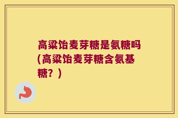 高粱饴麦芽糖是氨糖吗(高粱饴麦芽糖含氨基糖?)