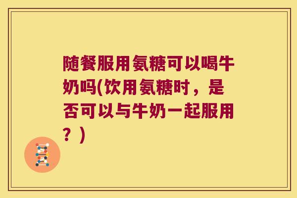 随餐服用氨糖可以喝牛奶吗(饮用氨糖时，是否可以与牛奶一起服用？)