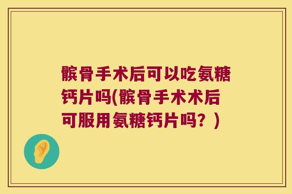 髌骨手术后可以吃氨糖钙片吗(髌骨手术术后可服用氨糖钙片吗?)