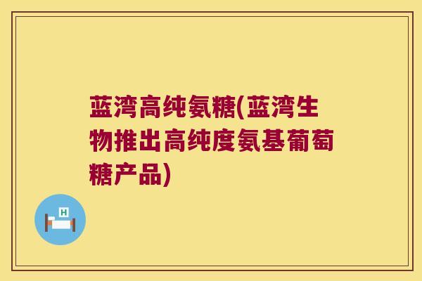 蓝湾高纯氨糖(蓝湾生物推出高纯度氨基葡萄糖产品)