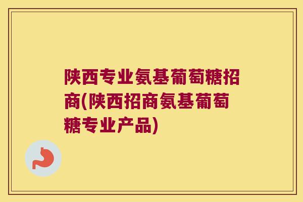 陕西专业氨基葡萄糖招商(陕西招商氨基葡萄糖专业产品)
