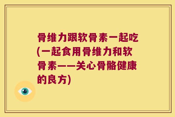 骨维力跟软骨素一起吃(一起食用骨维力和软骨素——关心骨骼健康的良方)