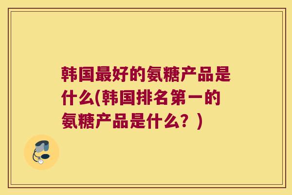 韩国最好的氨糖产品是什么(韩国排名第一的氨糖产品是什么?)