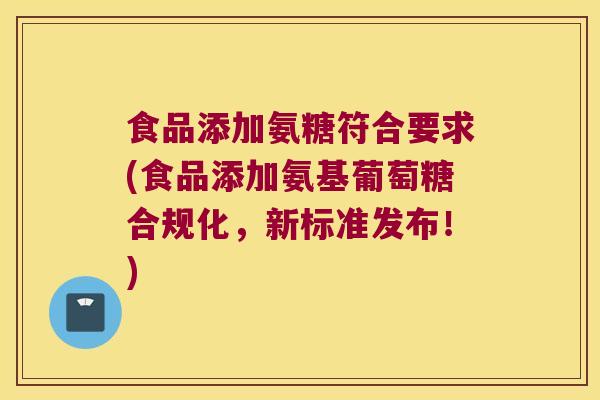 食品添加氨糖符合要求(食品添加氨基葡萄糖合规化,新标准发布!) 食品添加氨糖符合要求(食品添加氨基葡萄糖合规化,新标准发布!)