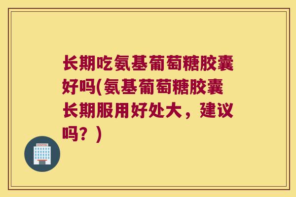 长期吃氨基葡萄糖胶囊好吗(氨基葡萄糖胶囊长期服用好处大,建议吗?)