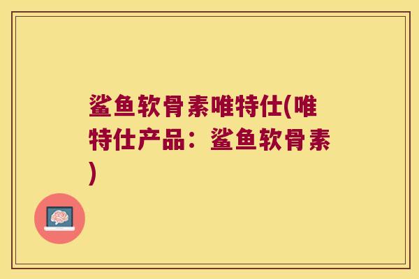 鲨鱼软骨素唯特仕(唯特仕产品:鲨鱼软骨素)