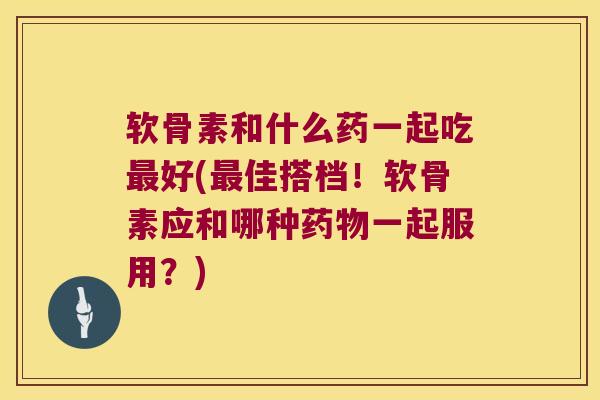 软骨素和什么药一起吃最好(最佳搭档！软骨素应和哪种药物一起服用？)