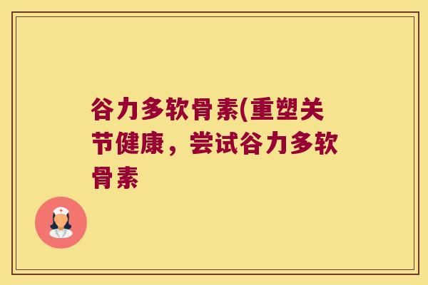 谷力多软骨素(重塑关节健康,尝试谷力多软骨素
