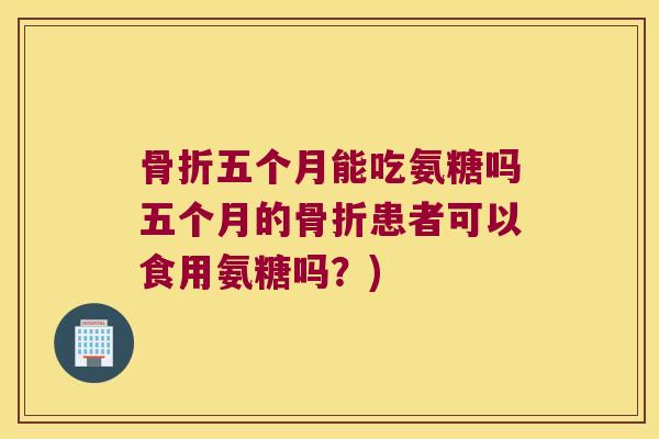 骨折五个月能吃氨糖吗五个月的骨折患者可以食用氨糖吗?)