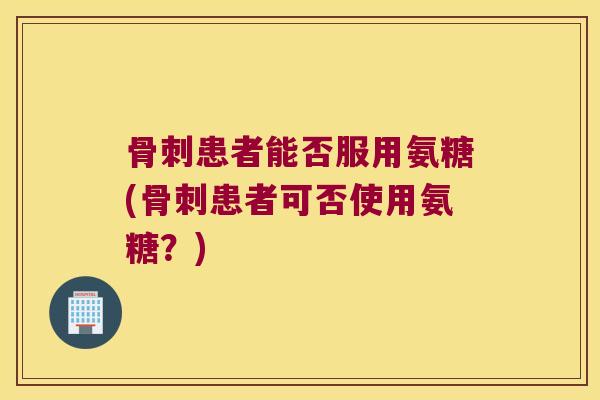 骨刺患者能否服用氨糖(骨刺患者可否使用氨糖?)