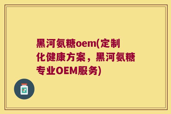 黑河氨糖oem(定制化健康方案,黑河氨糖专业OEM服务)