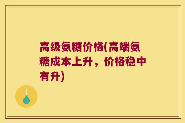 高级氨糖价格(高端氨糖成本上升,价格稳中有升)