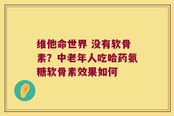维他命世界 没有软骨素?中老年人吃哈药氨糖软骨素效果如何