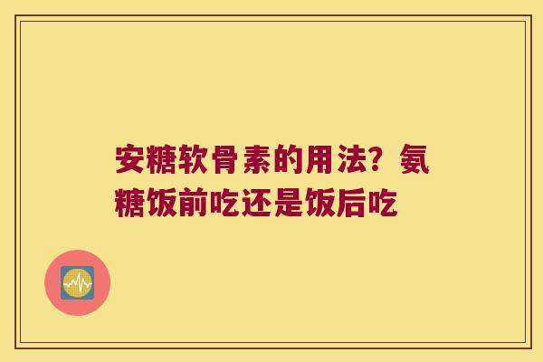 安糖软骨素的用法?氨糖饭前吃还是饭后吃