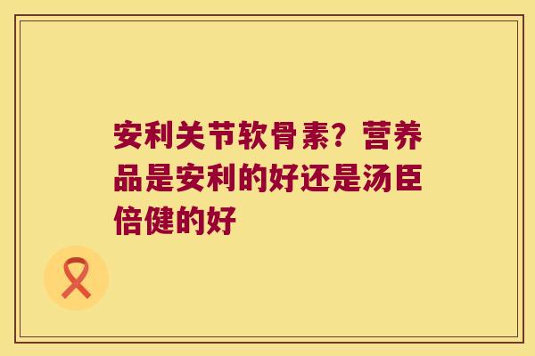 安利关节软骨素?营养品是安利的好还是汤臣倍健的好