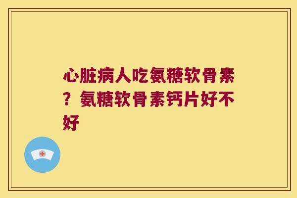 心脏病人吃氨糖软骨素?氨糖软骨素钙片好不好