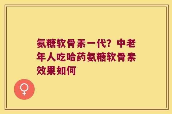 氨糖软骨素一代?中老年人吃哈药氨糖软骨素效果如何