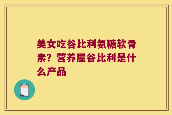 美女吃谷比利氨糖软骨素?营养屋谷比利是什么产品