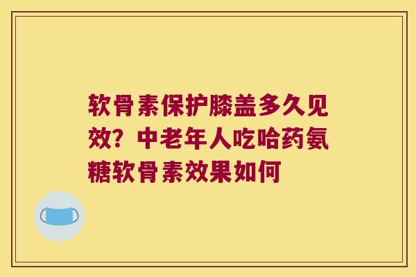 软骨素保护膝盖多久见效?中老年人吃哈药氨糖软骨素效果如何 软骨素保护膝盖多久见效?中老年人吃哈药氨糖软骨素效果如何