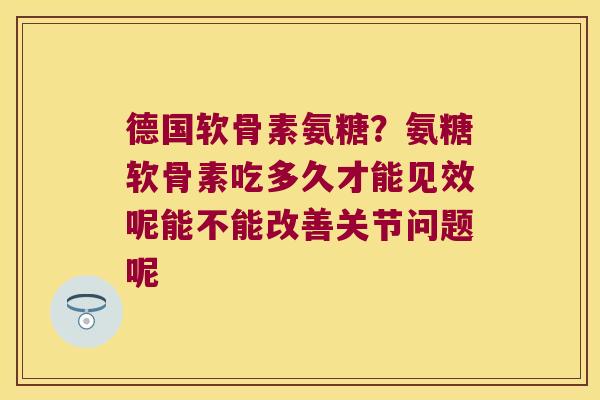 德国软骨素氨糖?氨糖软骨素吃多久才能见效呢能不能改善关节问题呢