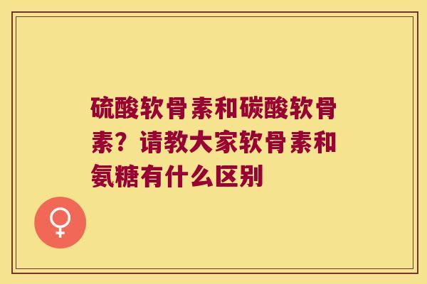 硫酸软骨素和碳酸软骨素?请教大家软骨素和氨糖有什么区别