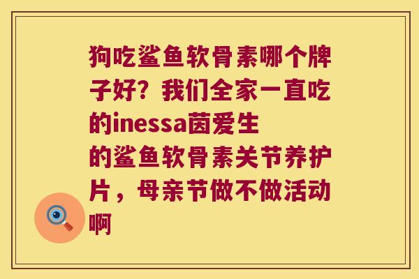 狗吃鲨鱼软骨素哪个牌子好?我们全家一直吃的inessa茵爱生的鲨鱼软骨素关节养护片,母亲节做不做活动啊