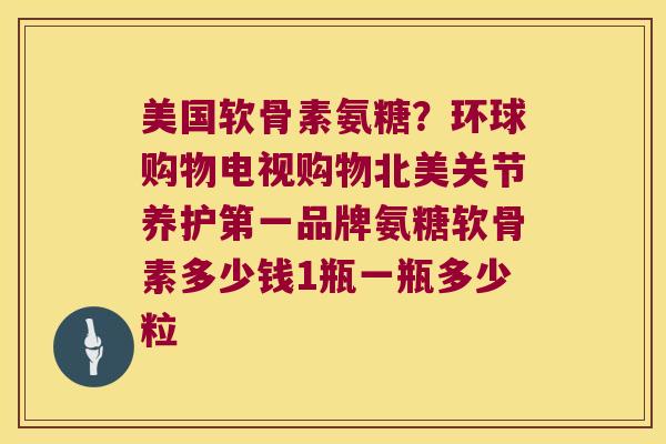美国软骨素氨糖?环球购物电视购物北美关节养护第一品牌氨糖软骨素多少钱1瓶一瓶多少粒